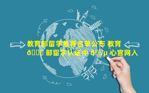 教育部留学推荐名单公布 教育 🐈 部留学认证中 🌵 心官网入口